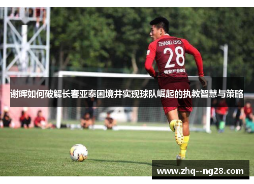 谢晖如何破解长春亚泰困境并实现球队崛起的执教智慧与策略 谢晖如何破解长春亚泰困境并实现球队崛起的执教智慧与策略
