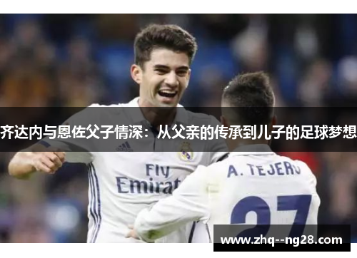 齐达内与恩佐父子情深：从父亲的传承到儿子的足球梦想