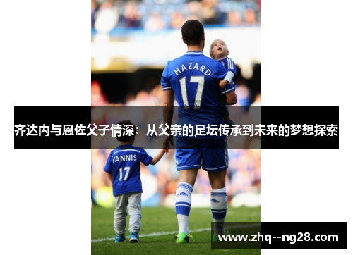 齐达内与恩佐父子情深：从父亲的足坛传承到未来的梦想探索