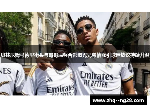 贝林厄姆马德里街头与哥哥温馨合影曝光兄弟情深引球迷热议持续升温 贝林厄姆马德里街头与哥哥温馨合影曝光兄弟情深引球迷热议持续升温