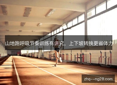 山地跑呼吸节奏训练有讲究,上下坡转换更省体力 山地跑呼吸节奏训练有讲究,上下坡转换更省体力